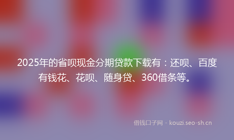 2025年的省呗现金分期贷款下载有：还呗、百度有钱花、花呗、随身贷、360借条等。