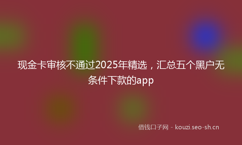 现金卡审核不通过2025年精选，汇总五个黑户无条件下款的app