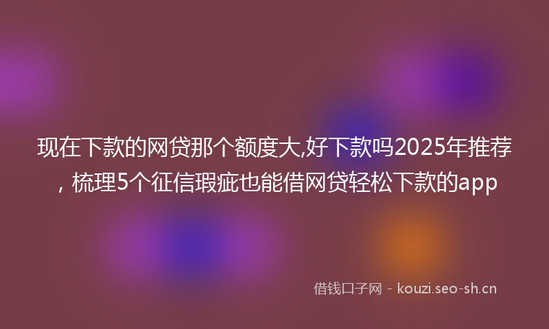 现在下款的网贷那个额度大,好下款吗2025年推荐，梳理5个征信瑕疵也能借网贷轻松下款的app