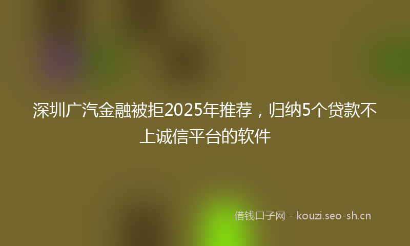 深圳广汽金融被拒2025年推荐，归纳5个贷款不上诚信平台的软件