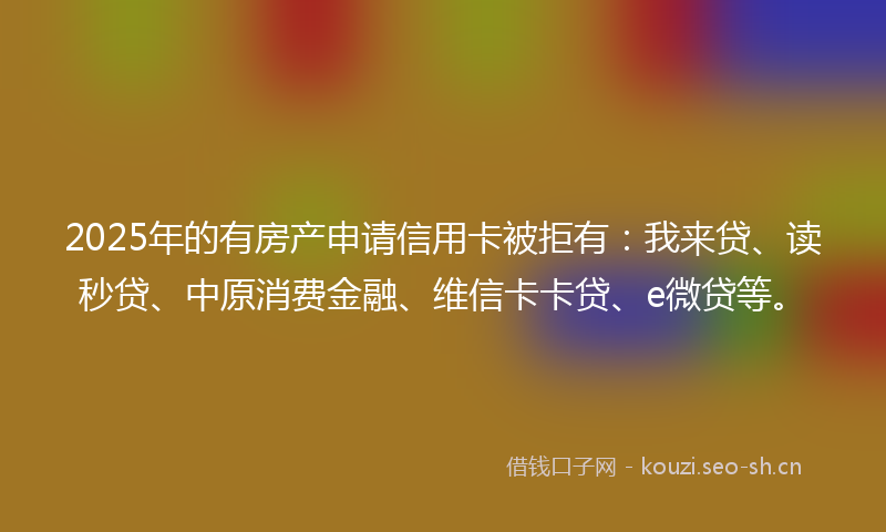 2025年的有房产申请信用卡被拒有：我来贷、读秒贷、中原消费金融、维信卡卡贷、e微贷等。