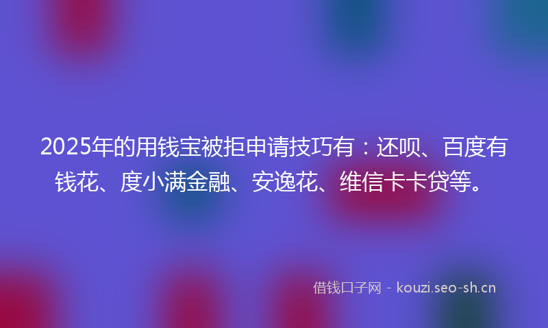 2025年的用钱宝被拒申请技巧有：还呗、百度有钱花、度小满金融、安逸花、维信卡卡贷等。