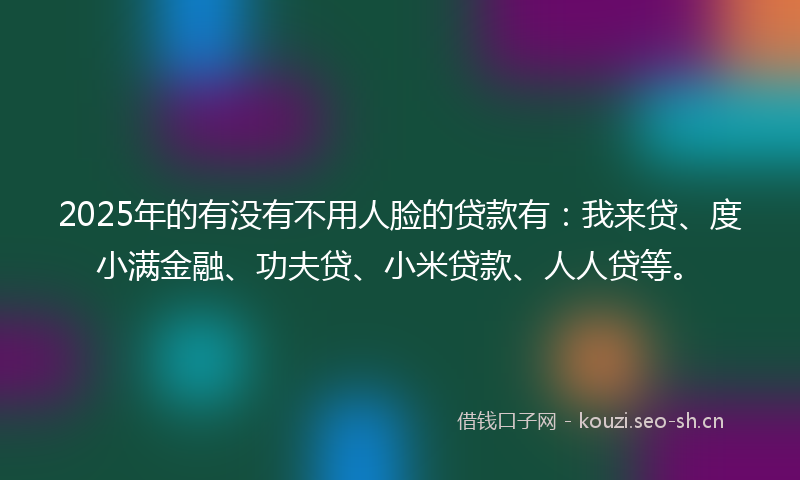 2025年的有没有不用人脸的贷款有：我来贷、度小满金融、功夫贷、小米贷款、人人贷等。