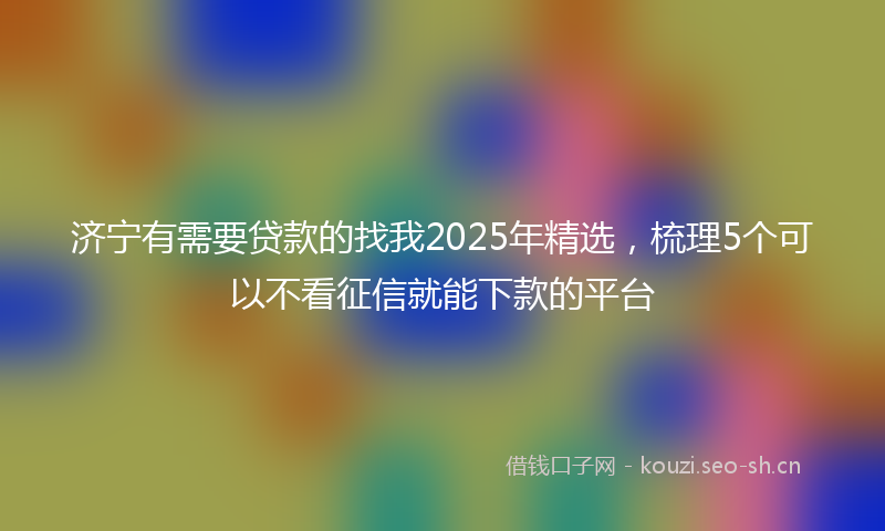济宁有需要贷款的找我2025年精选，梳理5个可以不看征信就能下款的平台