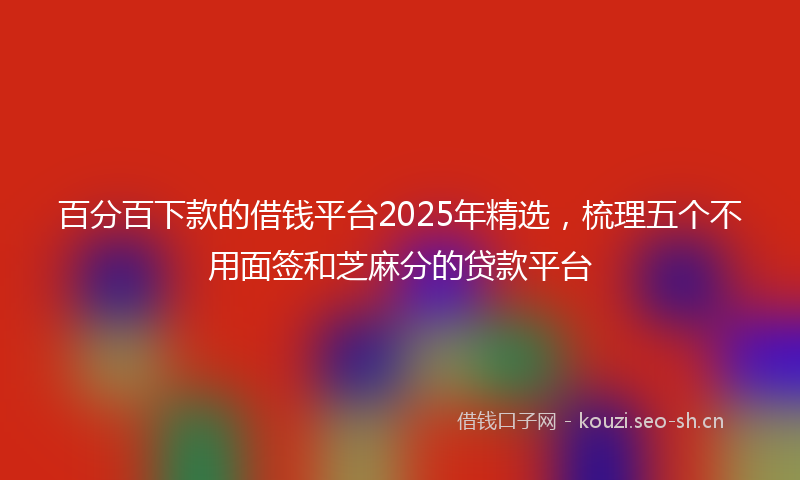 百分百下款的借钱平台2025年精选，梳理五个不用面签和芝麻分的贷款平台