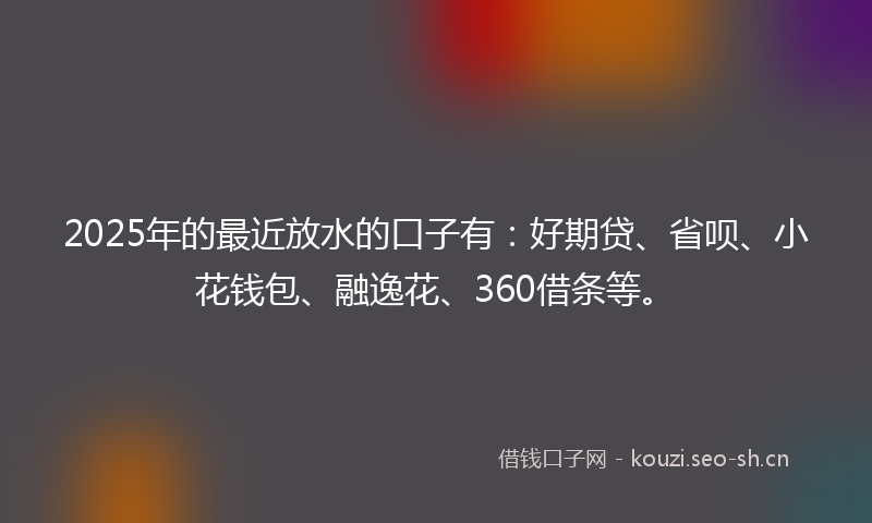 2025年的最近放水的口子有：好期贷、省呗、小花钱包、融逸花、360借条等。