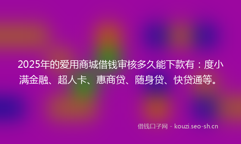 2025年的爱用商城借钱审核多久能下款有：度小满金融、超人卡、惠商贷、随身贷、快贷通等。