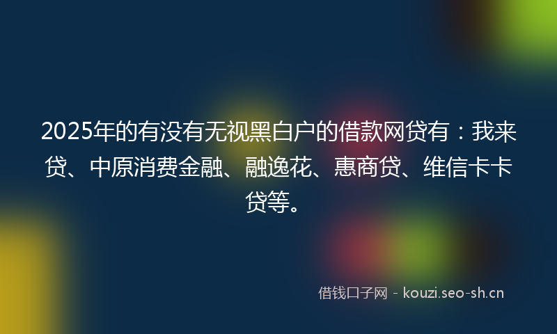 2025年的有没有无视黑白户的借款网贷有：我来贷、中原消费金融、融逸花、惠商贷、维信卡卡贷等。