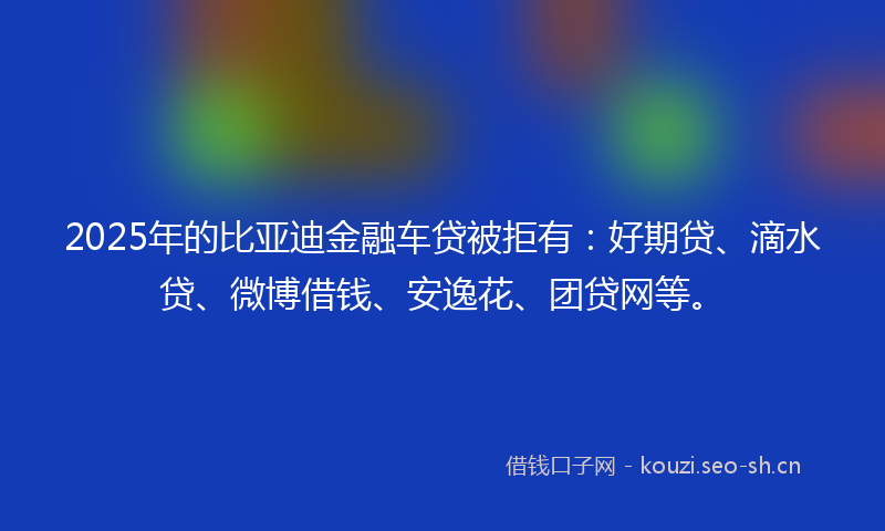 2025年的比亚迪金融车贷被拒有：好期贷、滴水贷、微博借钱、安逸花、团贷网等。