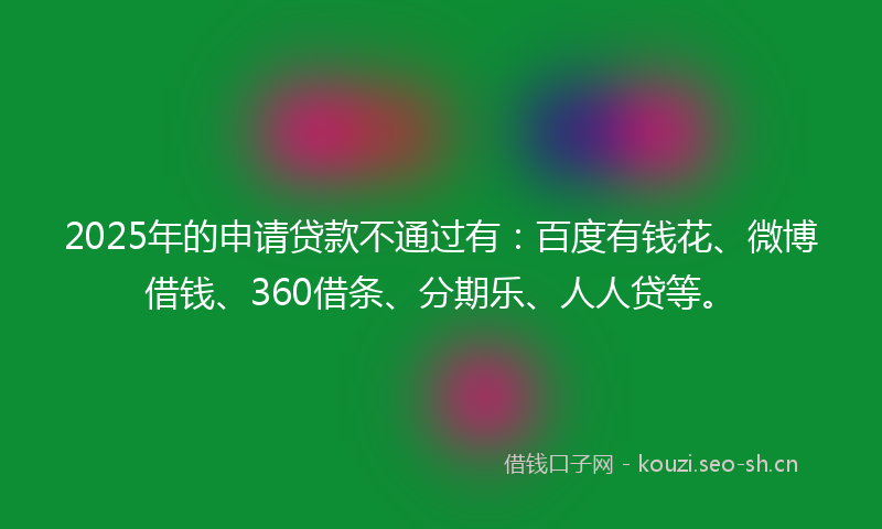 2025年的申请贷款不通过有：百度有钱花、微博借钱、360借条、分期乐、人人贷等。