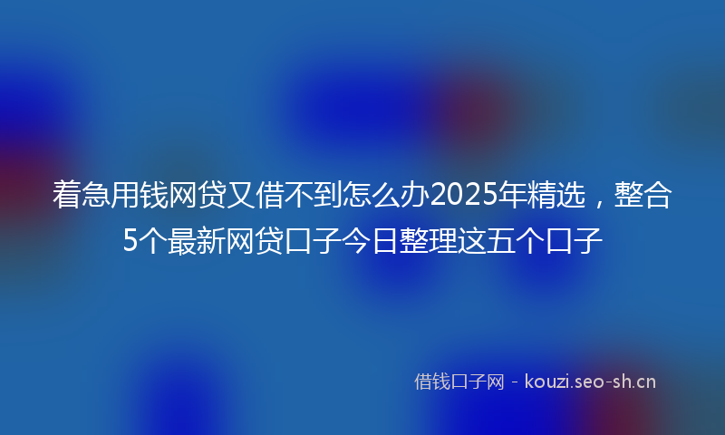 着急用钱网贷又借不到怎么办2025年精选，整合5个最新网贷口子今日整理这五个口子