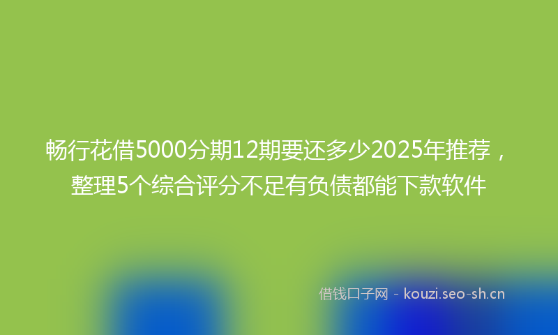 畅行花借5000分期12期要还多少2025年推荐，整理5个综合评分不足有负债都能下款软件