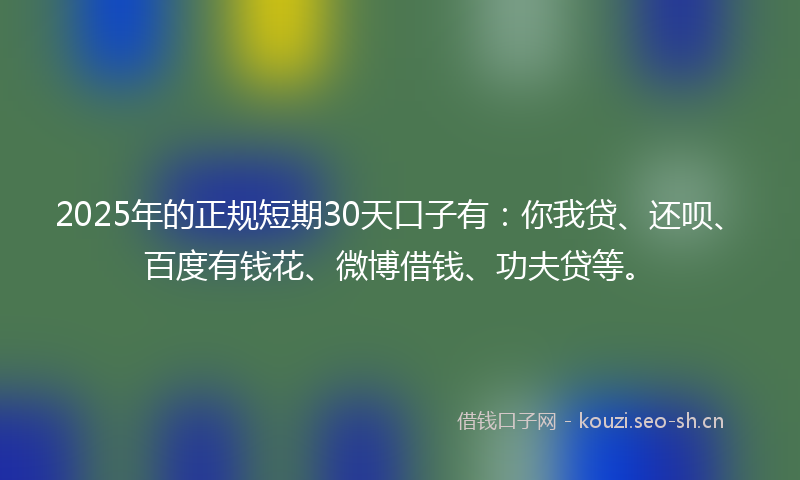 2025年的正规短期30天口子有：你我贷、还呗、百度有钱花、微博借钱、功夫贷等。