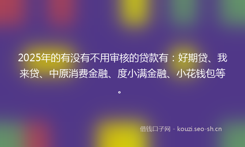 2025年的有没有不用审核的贷款有：好期贷、我来贷、中原消费金融、度小满金融、小花钱包等。