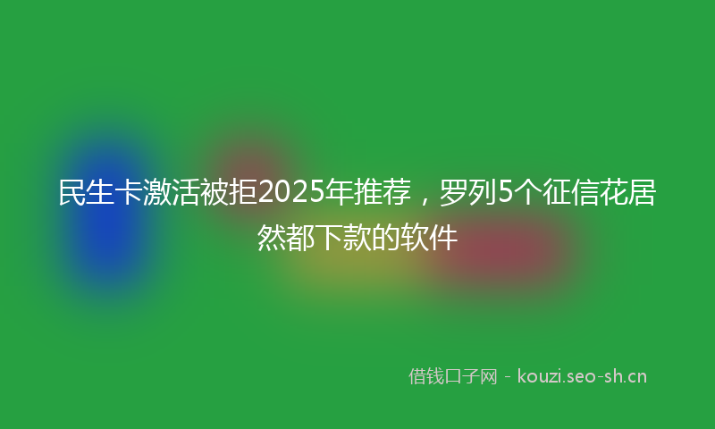 民生卡激活被拒2025年推荐，罗列5个征信花居然都下款的软件