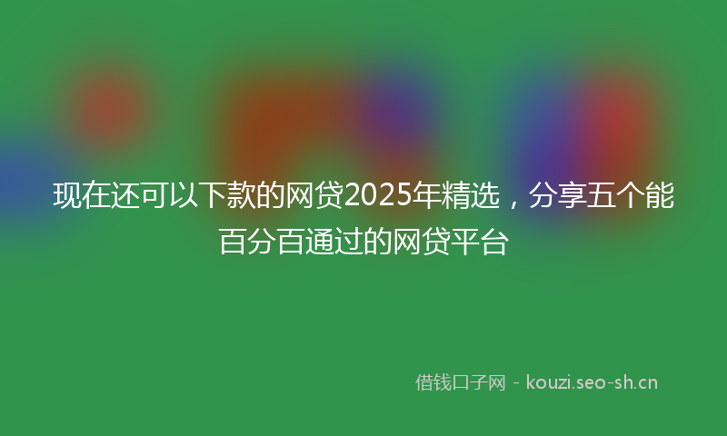 现在还可以下款的网贷2025年精选，分享五个能百分百通过的网贷平台