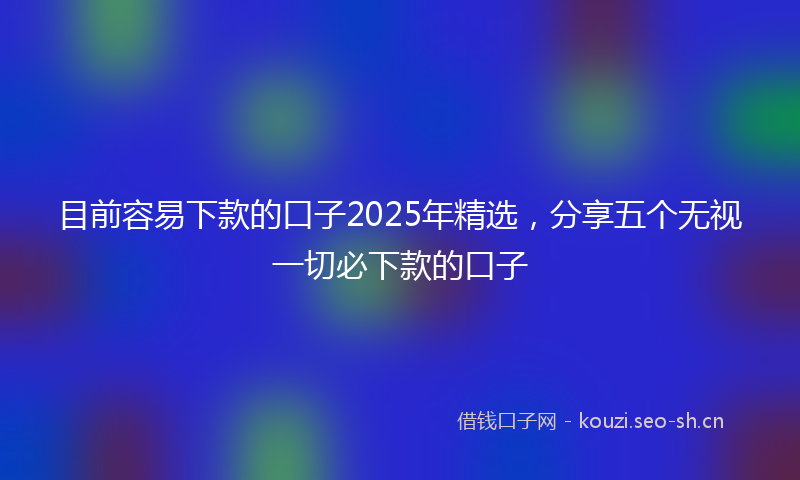 目前容易下款的口子2025年精选，分享五个无视一切必下款的口子
