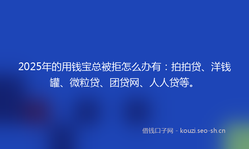 2025年的用钱宝总被拒怎么办有：拍拍贷、洋钱罐、微粒贷、团贷网、人人贷等。