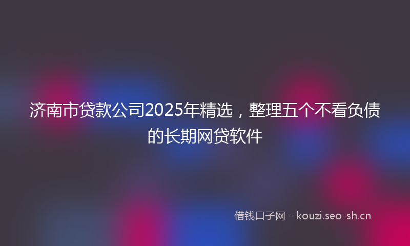 济南市贷款公司2025年精选，整理五个不看负债的长期网贷软件