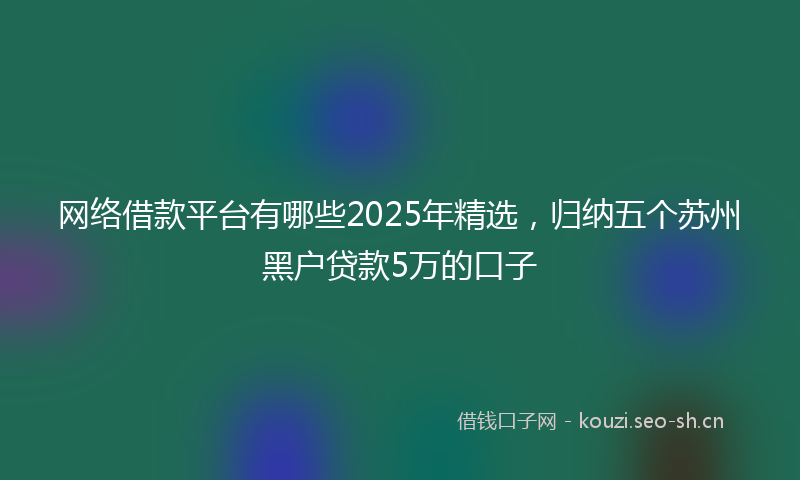 网络借款平台有哪些2025年精选，归纳五个苏州黑户贷款5万的口子