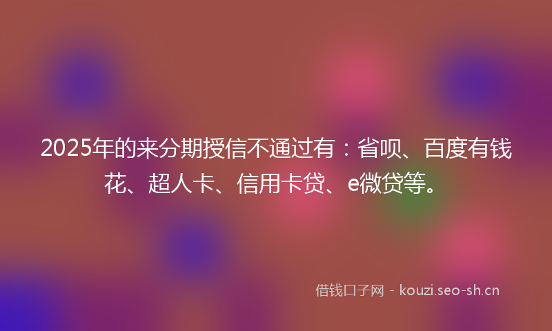 2025年的来分期授信不通过有：省呗、百度有钱花、超人卡、信用卡贷、e微贷等。