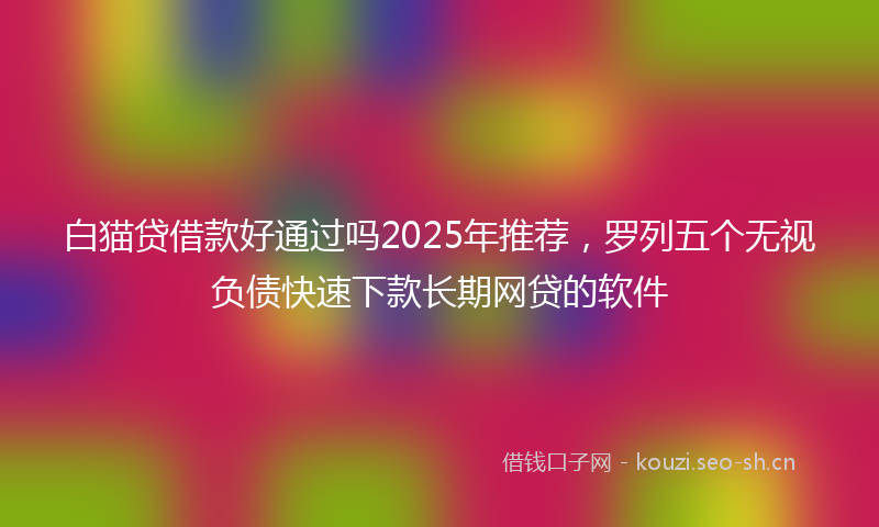 白猫贷借款好通过吗2025年推荐，罗列五个无视负债快速下款长期网贷的软件