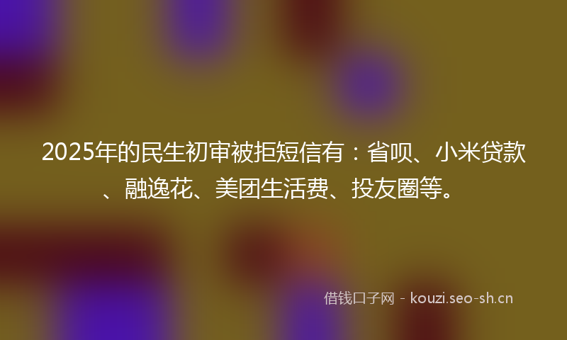2025年的民生初审被拒短信有：省呗、小米贷款、融逸花、美团生活费、投友圈等。