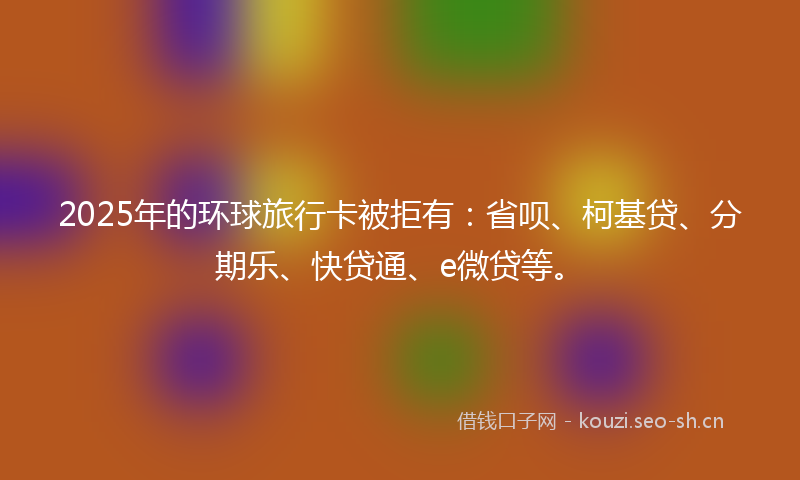 2025年的环球旅行卡被拒有：省呗、柯基贷、分期乐、快贷通、e微贷等。
