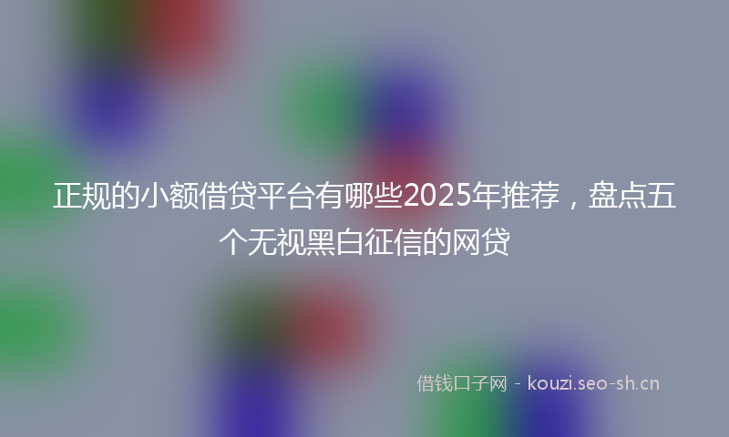 正规的小额借贷平台有哪些2025年推荐，盘点五个无视黑白征信的网贷
