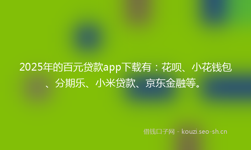 2025年的百元贷款app下载有：花呗、小花钱包、分期乐、小米贷款、京东金融等。
