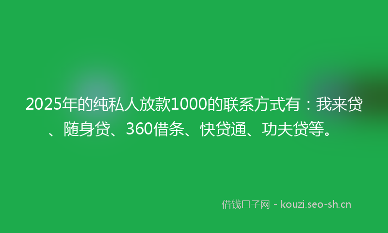 2025年的纯私人放款1000的联系方式有：我来贷、随身贷、360借条、快贷通、功夫贷等。