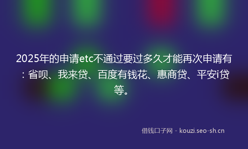 2025年的申请etc不通过要过多久才能再次申请有：省呗、我来贷、百度有钱花、惠商贷、平安i贷等。