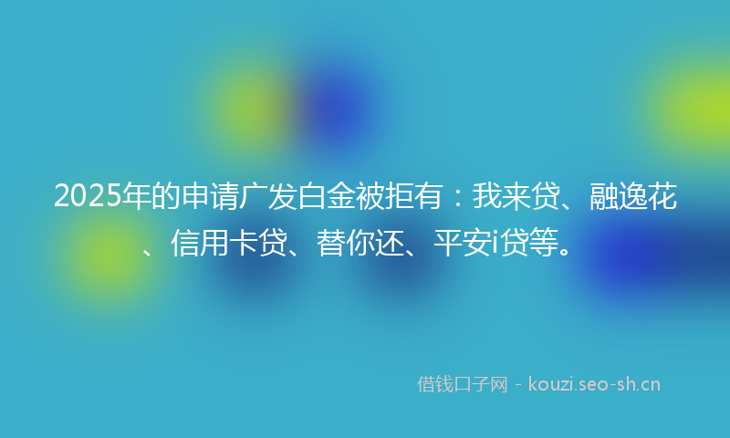 2025年的申请广发白金被拒有：我来贷、融逸花、信用卡贷、替你还、平安i贷等。