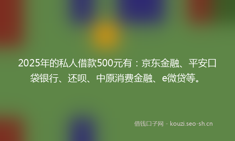 2025年的私人借款500元有：京东金融、平安口袋银行、还呗、中原消费金融、e微贷等。