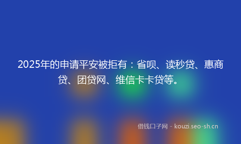 2025年的申请平安被拒有：省呗、读秒贷、惠商贷、团贷网、维信卡卡贷等。