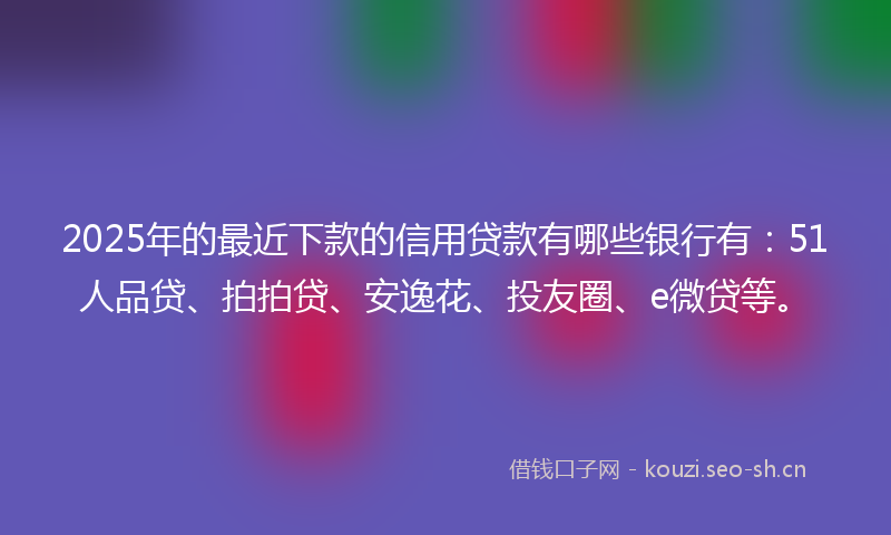 2025年的最近下款的信用贷款有哪些银行有：51人品贷、拍拍贷、安逸花、投友圈、e微贷等。