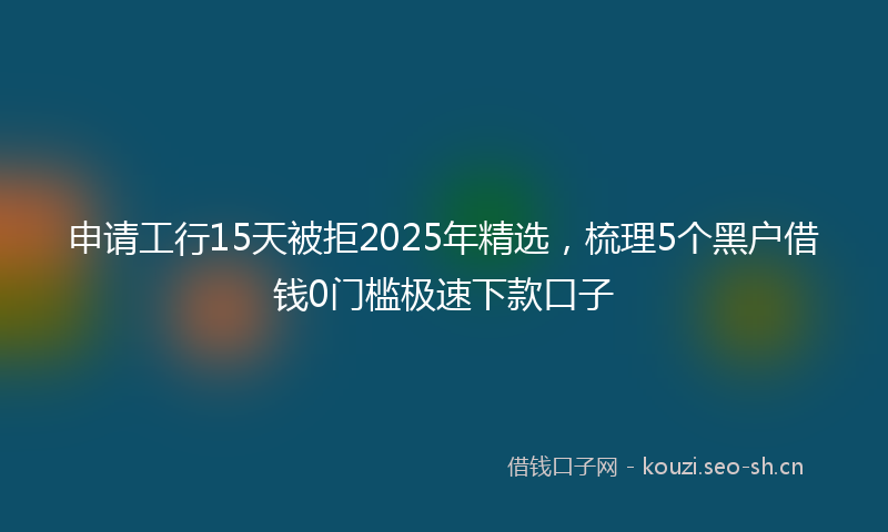 申请工行15天被拒2025年精选，梳理5个黑户借钱0门槛极速下款口子