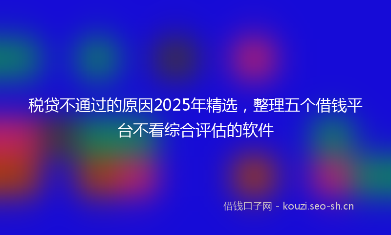 税贷不通过的原因2025年精选，整理五个借钱平台不看综合评估的软件