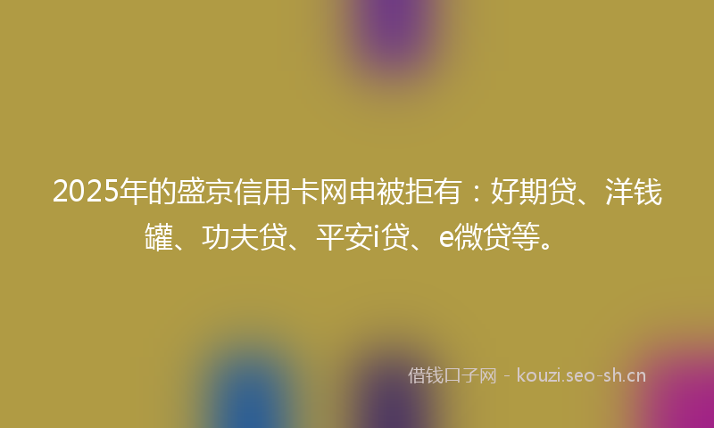 2025年的盛京信用卡网申被拒有：好期贷、洋钱罐、功夫贷、平安i贷、e微贷等。