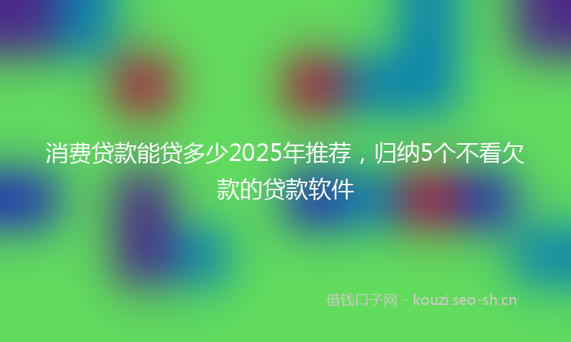 消费贷款能贷多少2025年推荐，归纳5个不看欠款的贷款软件