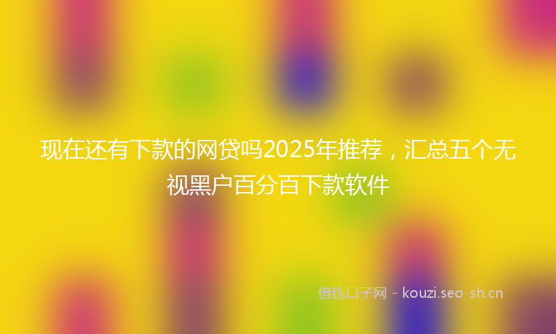 现在还有下款的网贷吗2025年推荐，汇总五个无视黑户百分百下款软件