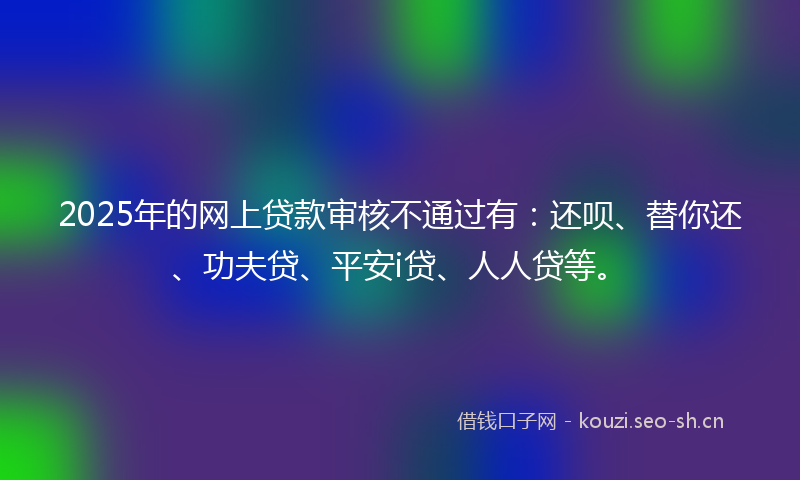 2025年的网上贷款审核不通过有：还呗、替你还、功夫贷、平安i贷、人人贷等。