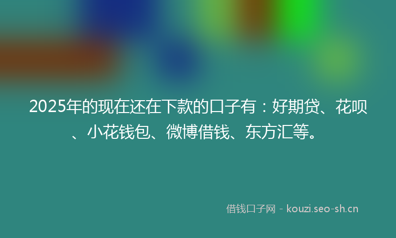 2025年的现在还在下款的口子有：好期贷、花呗、小花钱包、微博借钱、东方汇等。