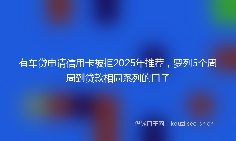 有车贷申请信用卡被拒2025年推荐，罗列5个周周到贷款相同系列的口子