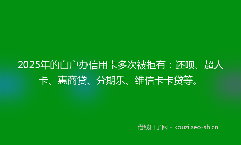 2025年的白户办信用卡多次被拒有：还呗、超人卡、惠商贷、分期乐、维信卡卡贷等。