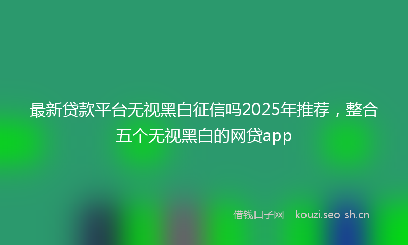 最新贷款平台无视黑白征信吗2025年推荐，整合五个无视黑白的网贷app