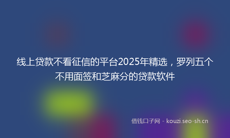 线上贷款不看征信的平台2025年精选，罗列五个不用面签和芝麻分的贷款软件