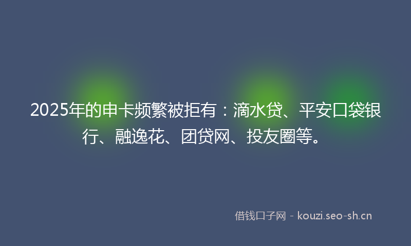 2025年的申卡频繁被拒有：滴水贷、平安口袋银行、融逸花、团贷网、投友圈等。