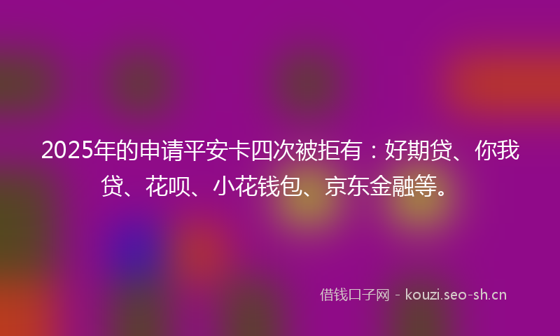 2025年的申请平安卡四次被拒有：好期贷、你我贷、花呗、小花钱包、京东金融等。