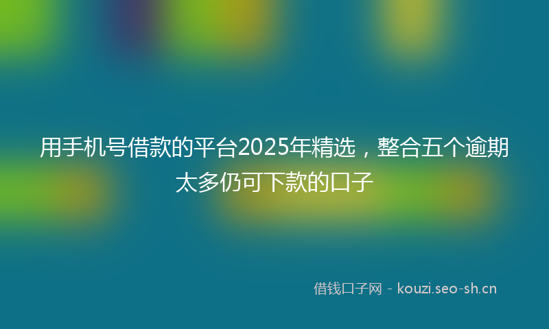 用手机号借款的平台2025年精选，整合五个逾期太多仍可下款的口子